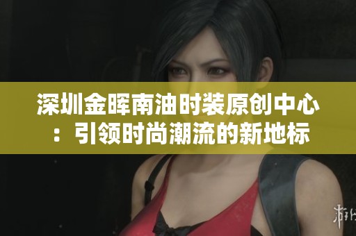 深圳金晖南油时装原创中心：引领时尚潮流的新地标