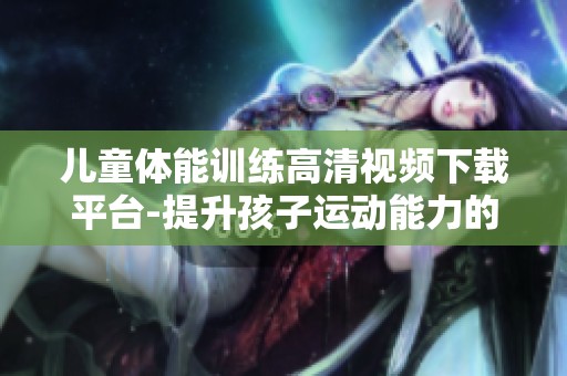 儿童体能训练高清视频下载平台-提升孩子运动能力的必备资源