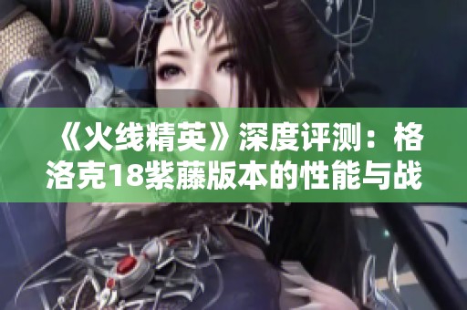 《火线精英》深度评测：格洛克18紫藤版本的性能与战斗体验分析