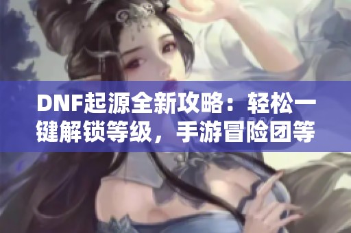 DNF起源全新攻略：轻松一键解锁等级，手游冒险团等级查询技巧分享