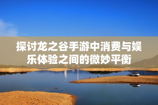 探讨龙之谷手游中消费与娱乐体验之间的微妙平衡