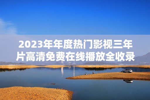 2023年年度热门影视三年片高清免费在线播放全收录