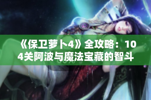 《保卫萝卜4》全攻略：104关阿波与魔法宝藏的智斗秘籍揭秘