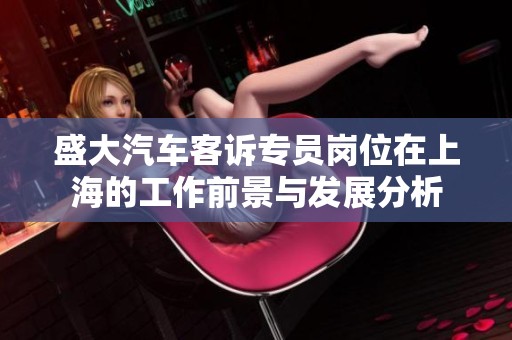 盛大汽车客诉专员岗位在上海的工作前景与发展分析