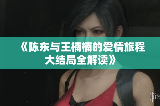 《陈东与王楠楠的爱情旅程大结局全解读》