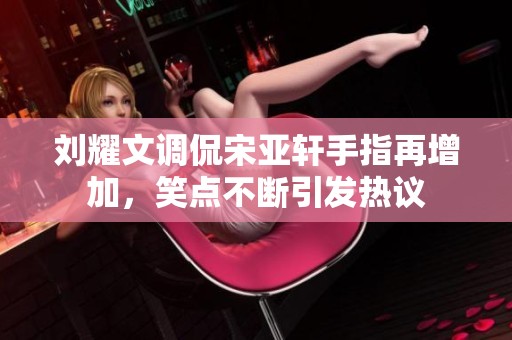 刘耀文调侃宋亚轩手指再增加，笑点不断引发热议