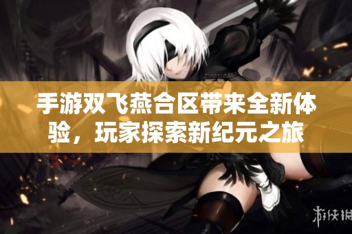 手游双飞燕合区带来全新体验，玩家探索新纪元之旅