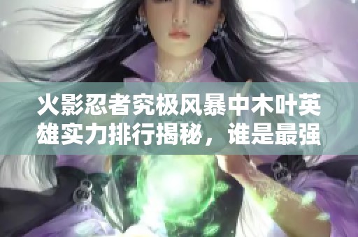 火影忍者究极风暴中木叶英雄实力排行揭秘，谁是最强忍者？