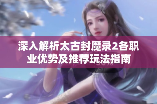 深入解析太古封魔录2各职业优势及推荐玩法指南