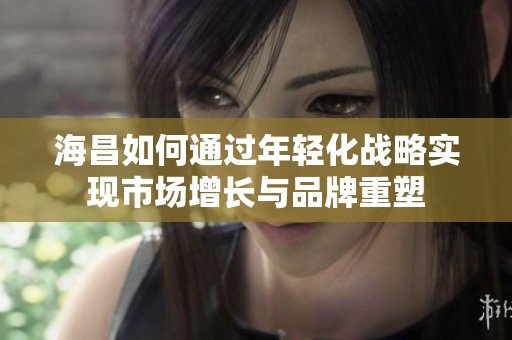 海昌如何通过年轻化战略实现市场增长与品牌重塑