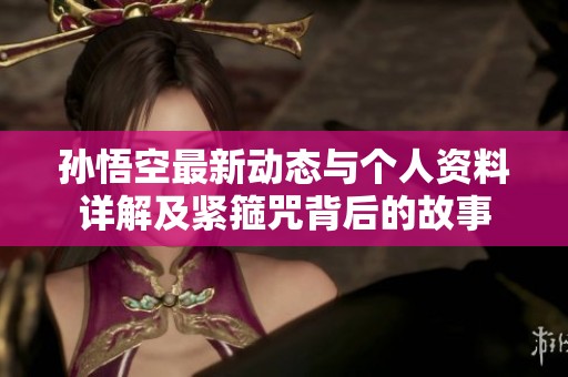 孙悟空最新动态与个人资料详解及紧箍咒背后的故事