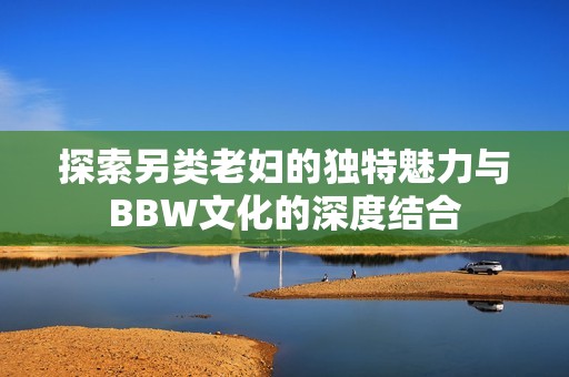 探索另类老妇的独特魅力与BBW文化的深度结合