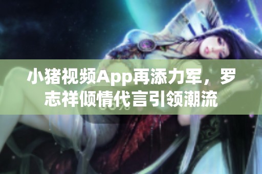 小猪视频App再添力军，罗志祥倾情代言引领潮流