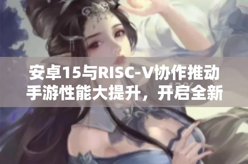 安卓15与RISC-V协作推动手游性能大提升，开启全新游戏体验时代