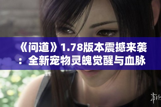 《问道》1.78版本震撼来袭：全新宠物灵魄觉醒与血脉之力盛世开启