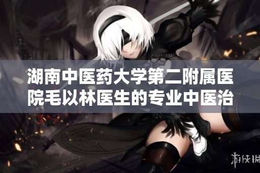 湖南中医药大学第二附属医院毛以林医生的专业中医治疗之路