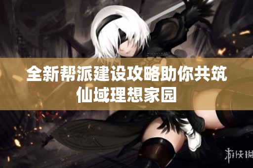 全新帮派建设攻略助你共筑仙域理想家园