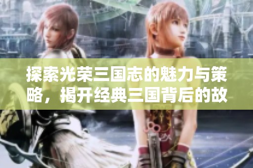 探索光荣三国志的魅力与策略，揭开经典三国背后的故事