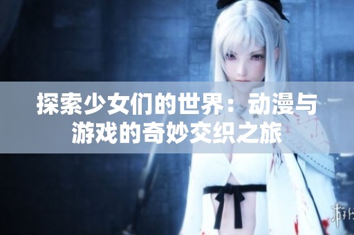 探索少女们的世界：动漫与游戏的奇妙交织之旅