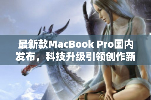 最新款MacBook Pro国内发布，科技升级引领创作新纪元