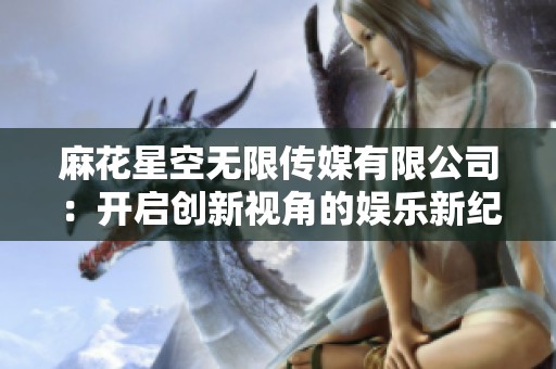 麻花星空无限传媒有限公司：开启创新视角的娱乐新纪元