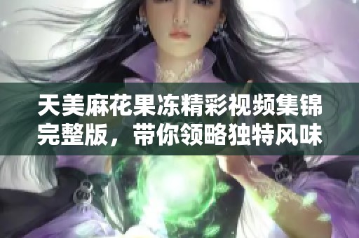 天美麻花果冻精彩视频集锦完整版，带你领略独特风味