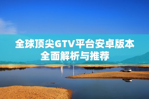 全球顶尖GTV平台安卓版本全面解析与推荐