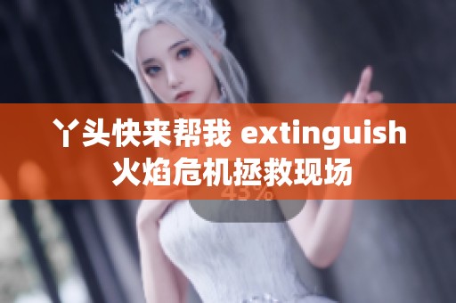 丫头快来帮我 extinguish 火焰危机拯救现场