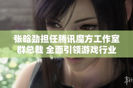 张晗劲担任腾讯魔方工作室群总裁 全面引领游戏行业创新与发展
