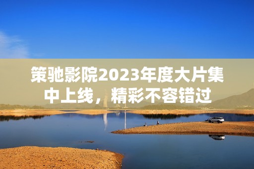 策驰影院2023年度大片集中上线，精彩不容错过