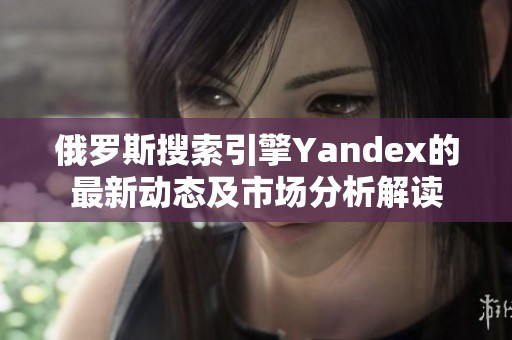 俄罗斯搜索引擎Yandex的最新动态及市场分析解读