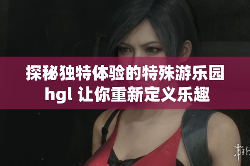 探秘独特体验的特殊游乐园 hgl 让你重新定义乐趣