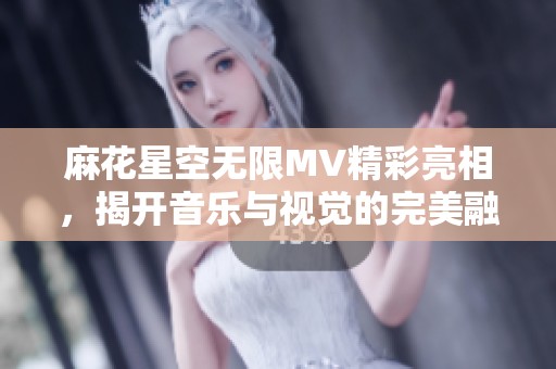 麻花星空无限MV精彩亮相，揭开音乐与视觉的完美融合