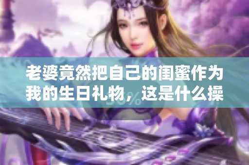 老婆竟然把自己的闺蜜作为我的生日礼物，这是什么操作