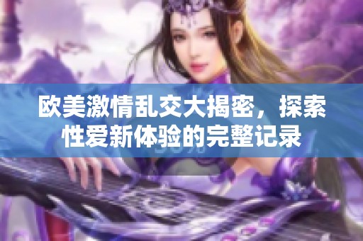 欧美激情乱交大揭密，探索性爱新体验的完整记录