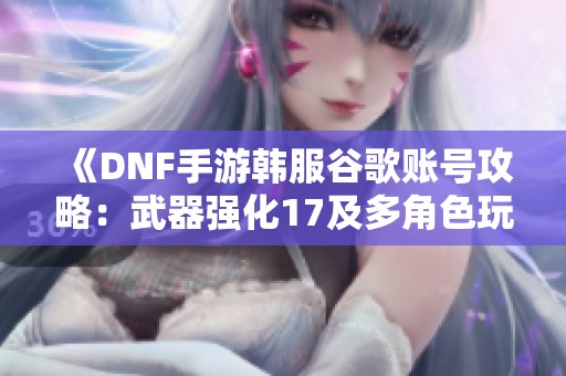 《DNF手游韩服谷歌账号攻略：武器强化17及多角色玩法解析》