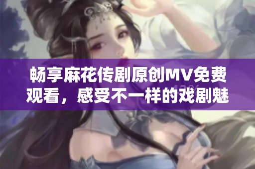 畅享麻花传剧原创MV免费观看，感受不一样的戏剧魅力！