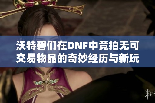 沃特碧们在DNF中竞拍无可交易物品的奇妙经历与新玩法探讨