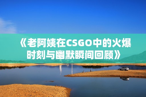 《老阿姨在CSGO中的火爆时刻与幽默瞬间回顾》