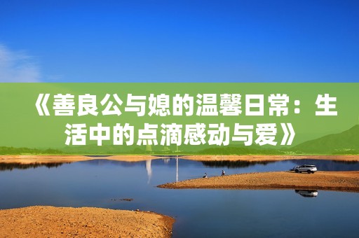 《善良公与媳的温馨日常：生活中的点滴感动与爱》