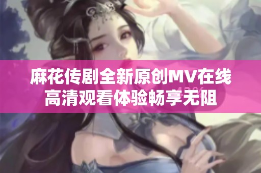 麻花传剧全新原创MV在线高清观看体验畅享无阻