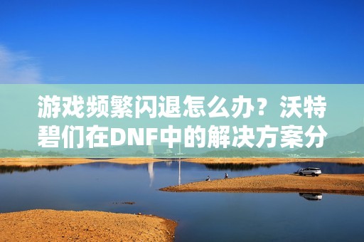 游戏频繁闪退怎么办？沃特碧们在DNF中的解决方案分享