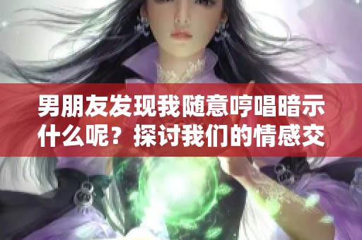 男朋友发现我随意哼唱暗示什么呢？探讨我们的情感交流