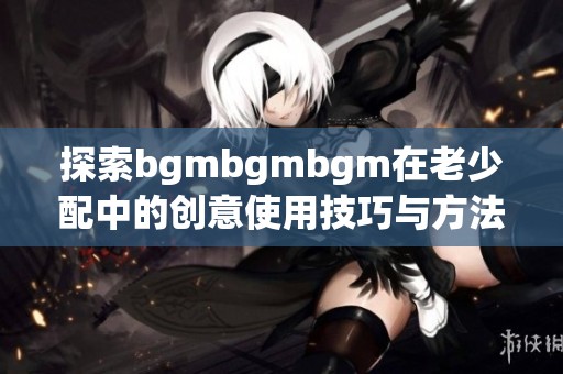 探索bgmbgmbgm在老少配中的创意使用技巧与方法