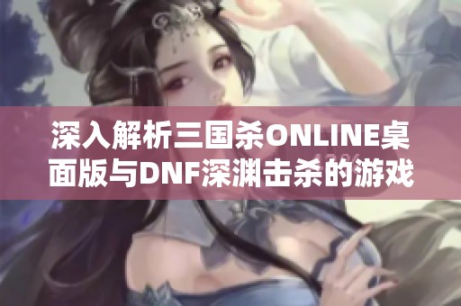 深入解析三国杀ONLINE桌面版与DNF深渊击杀的游戏评测与玩法攻略