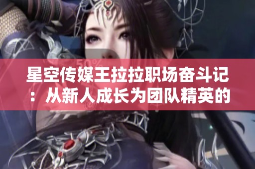 星空传媒王拉拉职场奋斗记：从新人成长为团队精英的故事