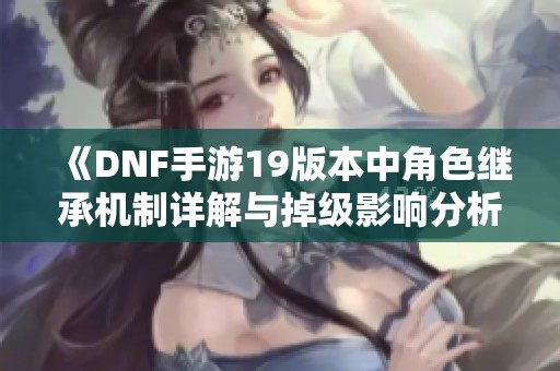 《DNF手游19版本中角色继承机制详解与掉级影响分析》