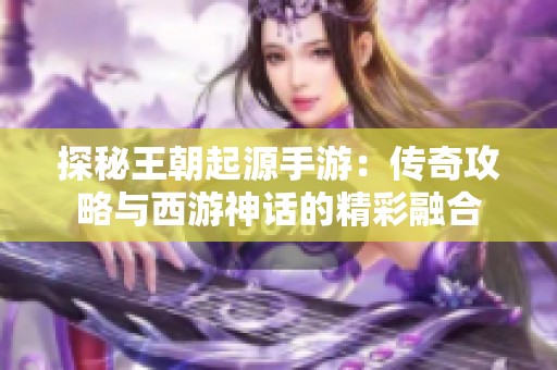 探秘王朝起源手游：传奇攻略与西游神话的精彩融合