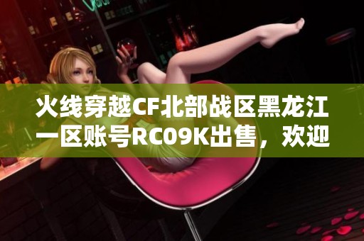 火线穿越CF北部战区黑龙江一区账号RC09K出售，欢迎咨询购买