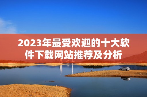 2023年最受欢迎的十大软件下载网站推荐及分析